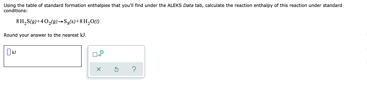 Using the table of standard formation enthalpies that you'll find under the ALEKS Data tab, calculate the reaction enthalpy of this reaction under standard
conditions:
8 H, S(g)+402(g)→Sg(s)+8 H,O(1)
Round your answer to the nearest kJ.
| kJ
x10
