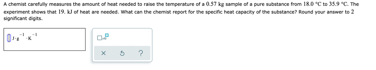 A chemist carefully measures the amount of heat needed to raise the temperature of a 0.57 kg sample of a pure substance from 18.0 °C to 35.9 °C. The
experiment shows that 19. kJ of heat are needed. What can the chemist report for the specific heat capacity of the substance? Round your answer to 2
significant digits.
- 1
- 1
•K
J.
g
x10
