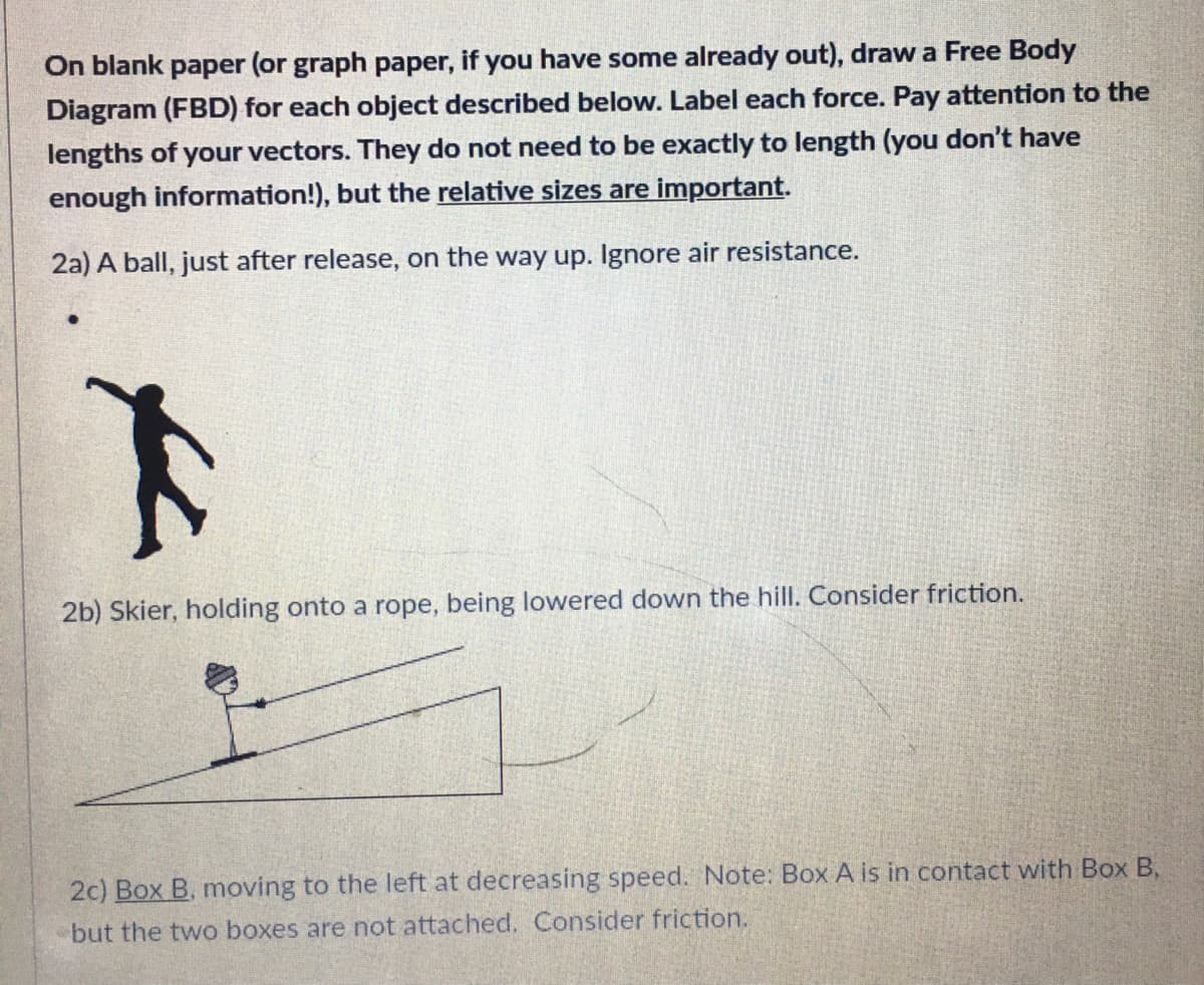 On blank paper (or graph paper, if you have some already out), draw a Free Body
Diagram (FBD) for each object described below. Label each force. Pay attention to the
lengths of your vectors. They do not need to be exactly to length (you don't have
enough information!), but the relative sizes are important.
2a) A ball, just after release, on the way up. Ignore air resistance.
2b) Skier, holding onto a rope, being lowered down the hill. Consider friction.
2c) Box B, moving to the left at decreasing speed. Note: Box A is in contact with Box B,
but the two boxes are not attached. Consider friction.
