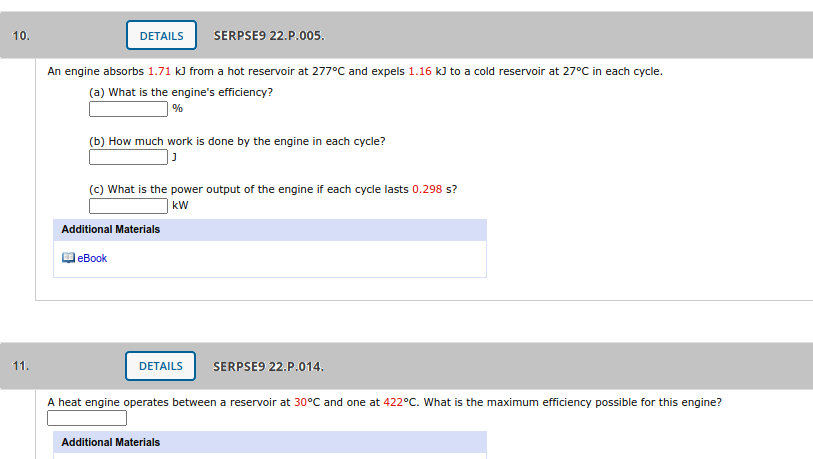 10.
DETAILS
SERPSE9 22.P.005.
An engine absorbs 1.71 kJ from a hot reservoir at 277°C and expels 1.16 kJ to a cold reservoir at 27°C in each cycle.
(a) What is the engine's efficiency?
| %
(b) How much work is done by the engine in each cycle?
(c) What is the power output of the engine if each cycle lasts 0.298 s?
kW
Additional Materials
еBook
11.
DETAILS
SERPSE9 22.P.014.
A heat engine operates between a reservoir at 30°C and one at 422°C. What is the maximum efficiency possible for this engine?
Additional Materials
