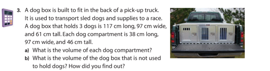 3. A dog box is built to fit in the back of a pick-up truck.
It is used to transport sled dogs and supplies to a race.
A dog box that holds 3 dogs is 117 cm long, 97 cm wide,
and 61 cm tall. Each dog compartment is 38 cm long,
97 cm wide, and 46 cm tall.
a) What is the volume of each dog compartment?
b) What is the volume of the dog box that is not used
to hold dogs? How did you find out?
