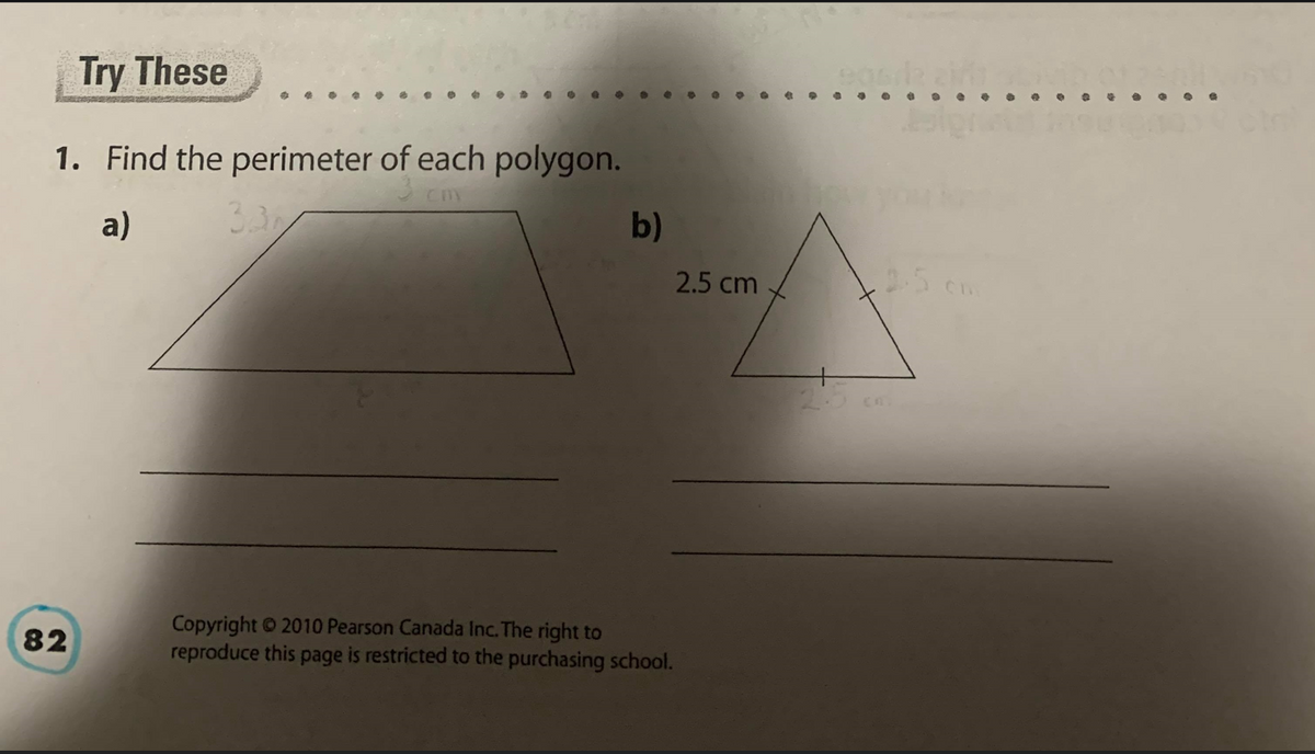 Try These
1. Find the perimeter of each polygon.
3 cm
a)
3.3
b)
2.5 cm
25 cm
Copyright 2010 Pearson Canada Inc. The right to
reproduce this page is restricted to the purchasing school.
82
