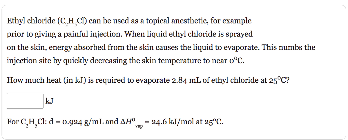 Ethyl chloride (C₂H₂Cl) can be used as a topical anesthetic, for example
prior to giving a painful injection. When liquid ethyl chloride is sprayed
on the skin, energy absorbed from the skin causes the liquid to evaporate. This numbs the
injection site by quickly decreasing the skin temperature to near o°C.
How much heat (in kJ) is required to evaporate 2.84 mL of ethyl chloride at 25°C?
kJ
For C₂H₂Cl: d = 0.924 g/mL and AHº vap = 24.6 kJ/mol at 25°C.