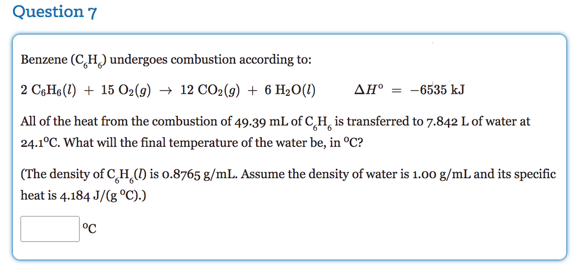 Question 7
Benzene (C₂H₂) undergoes combustion according to:
2 C6H6 (1) + 15 O2(g) → 12 CO2(g) + 6 H₂O(1)
AH° -6535 kJ
6
All of the heat from the combustion of 49.39 mL of CH is transferred to 7.842 L of water at
24.1°C. What will the final temperature of the water be, in °C?
(The density of C H (I) is 0.8765 g/mL. Assume the density of water is 1.00 g/mL and its specific
heat is 4.184 J/(g °C).)
°℃