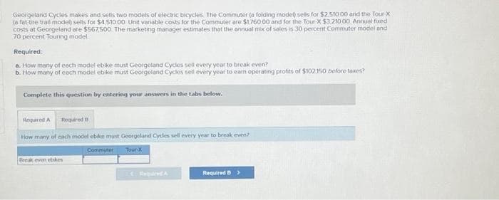 Georgeland Cycles makes and sells two models of electric bicycles. The Commuter (a folding model) sells for $2.510.00 and the Tour-X
(a fat-tire trail model) sells for $4,510.00. Unit variable costs for the Commuter are $1.760 00 and for the Tour-X $3,210.00 Annual fixed
costs at Georgeland are $567,500. The marketing manager estimates that the annual mix of sales is 30 percent Commuter model and
70 percent Touring model.
Required:
a. How many of each model ebike must Georgeland Cycles sell every year to break even?
b. How many of each model ebike must Georgoland Cycles sell every year to earn operating profits of $102,150 before taxes?
Complete this question by entering your answers in the tabs below.
Required A Required B
How many of each model ebike must Georgeland Cycles sell every year to break even?
Commuter
Tour-X
Break even ebikes
Required D >