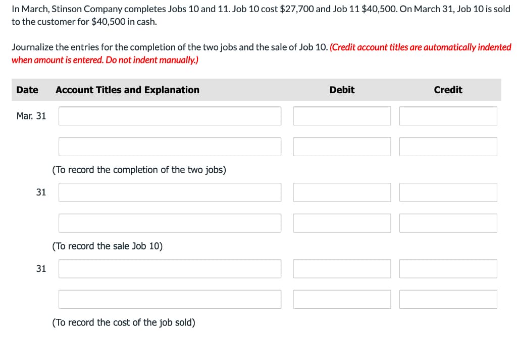 In March, Stinson Company completes Jobs 10 and 11. Job 10 cost $27,700 and Job 11 $40,500. On March 31, Job 10 is sold
to the customer for $40,500 in cash.
Journalize the entries for the completion of the two jobs and the sale of Job 10. (Credit account titles are automatically indented
when amount is entered. Do not indent manually.)
Date Account Titles and Explanation
Mar. 31
31
31
(To record the completion of the two jobs)
(To record the sale Job 10)
(To record the cost of the job sold)
Debit
Credit