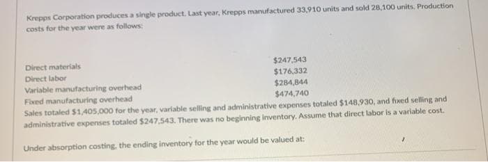 Krepps Corporation produces a single product. Last year, Krepps manufactured 33,910 units and sold 28,100 units. Production
costs for the year were as follows:
$247,543
$176,332
Direct materials
Direct labor
Variable manufacturing overhead
$284,844
Fixed manufacturing overhead
$474,740
Sales totaled $1,405,000 for the year, variable selling and administrative expenses totaled $148,930, and fixed selling and
administrative expenses totaled $247,543. There was no beginning inventory. Assume that direct labor is a variable cost.
Under absorption costing, the ending inventory for the year would be valued at: