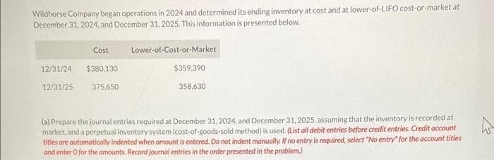 Wildhorse Company began operations in 2024 and determined its ending inventory at cost and at lower-of-LIFO cost-or-market at
December 31, 2024, and December 31, 2025. This information is presented below.
Cost
12/31/24 $380,130
375,650
12/31/25
Lower-of-Cost-or-Market
$359,390
358,630
(a) Prepare the journal entries required at December 31, 2024, and December 31, 2025, assuming that the inventory is recorded at
market, and a perpetual inventory system (cost-of-goods-sold method) is used. (List all debit entries before credit entries. Credit account
titles are automatically indented when amount is entered. Do not indent manually. If no entry is required, select "No entry for the account titles
and enter o for the amounts. Record journal entries in the order presented in the problem.)