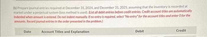 (b) Prepare journal entries required at December 31, 2024, and December 31, 2025, assuming that the inventory is recorded at
market under a perpetual system (loss method is used). (List all debit entries before credit entries. Credit account titles are automatically
indented when amount is entered. Do not indent manually. If no entry is required, select "No entry for the account titles and enter o for the
amounts. Record journal entries in the order presented in the problem.)
Date
Account Titles and Explanation
Debit
Credit