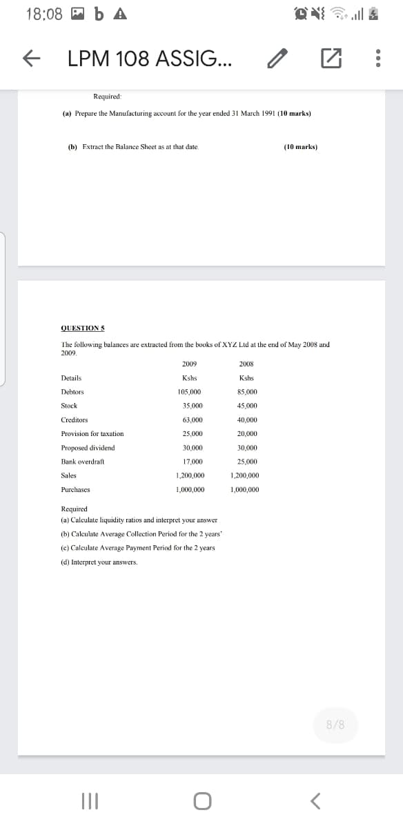 18:08 A b A
+ LPM 108 ASSIG...
Required
(a) Prepare the Manufacturing account for the year ended 31 March 1991 (10 marks)
(b) Extract the Balance Sheet as at that date.
(10 marks)
QUESTION 5
The following balances are extracted from the books of XYZ Ltd at the end of May 2008 and
2009
2009
2008
Details
Kshs
Kshs
Debtors
105,000
85.000
Stock
35,000
45,000
Creditors
63,000
40,000
Provision for taxation
25,000
20,000
Proposed dividend
30,000
30,000
Bank overdraft
17,000
25,000
Sales
1,200,000
1,200,000
Purchases
1.000,000
1,000,000
Required
(a) Calculate liquidity ratios and interpret your answer
(b) Calculate Average Collection Period for the 2 years'
(c) Calculate Average Payment Period for the 2 years
(d) Interpret your answers.
8/8
II
