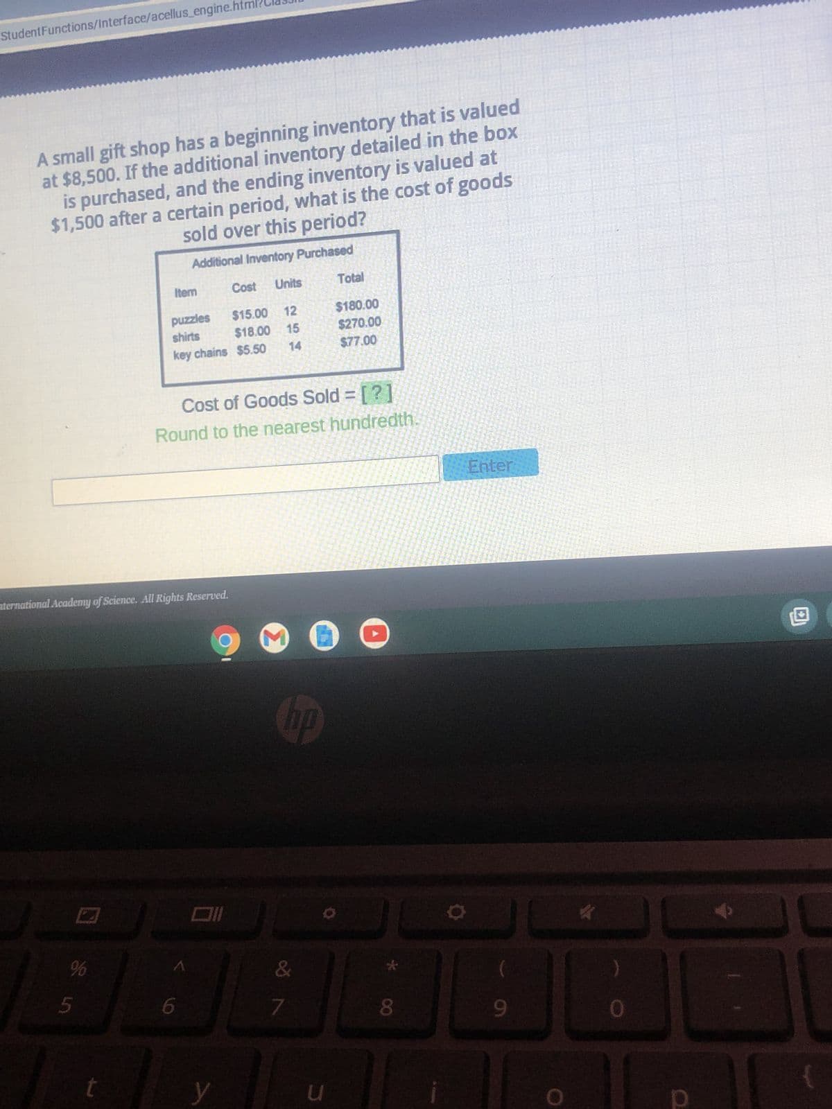 ### Inventory Cost Calculation Exercise

A small gift shop has a beginning inventory that is valued at $8,500. If the additional inventory detailed in the box below is purchased, and the ending inventory is valued at $1,500 after a certain period, what is the cost of goods sold over this period?

#### Additional Inventory Purchased:
| Item      | Cost | Units | Total    |
|-----------|------|-------|----------|
| puzzles   | $15.00 | 12  | $180.00  |
| shirts    | $18.00 | 15  | $270.00  |
| key chains| $5.50  | 14  | $77.00   |

#### Cost of Goods Sold Calculation:
To calculate the Cost of Goods Sold (COGS), use the following formula:

\[ \text{COGS} = \text{Beginning Inventory} + \text{Purchases} - \text{Ending Inventory} \]

Where:
- **Beginning Inventory** = $8,500
- **Ending Inventory** = $1,500

The total purchases can be calculated from the table:
\[ \text{Total Purchases} = \$180.00 \, (\text{puzzles}) + \$270.00 \, (\text{shirts}) + \$77.00 \, (\text{key chains}) \]
\[ \text{Total Purchases} = \$527.00 \]

Now, substitute these values into the equation:
\[ \text{COGS} = \$8,500 + \$527.00 - \$1,500 \]
\[ \text{COGS} = \$7,527.00 \]

The Cost of Goods Sold over this period is:
\[ \boxed{\$7,527.00} \]

Round to the nearest hundredth if necessary.

---

Enter your answer in the field below and click "Enter" to submit.

---

This example helps in understanding how to calculate the cost of goods sold, an essential concept in inventory and financial management.