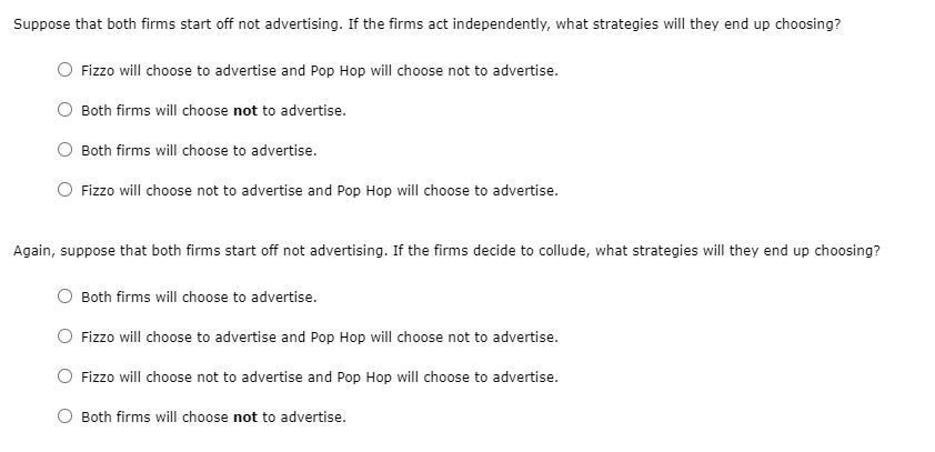 Suppose that both firms start off not advertising. If the firms act independently, what strategies will they end up choosing?
Fizzo will choose to advertise and Pop Hop will choose not to advertise.
Both firms will choose not to advertise.
Both firms will choose to advertise.
Fizzo will choose not to advertise and Pop Hop will choose to advertise.
Again, suppose that both firms start off not advertising. If the firms decide to collude, what strategies will they end up choosing?
Both firms will choose to advertise.
Fizzo will choose to advertise and Pop Hop will choose not to advertise.
Fizzo will choose not to advertise and Pop Hop will choose to advertise.
Both firms will choose not to advertise.
