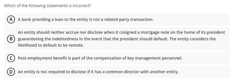 Which of the following statements is incorrect?
A A bank providing a loan to the entity is not a related party transaction.
An entity should neither accrue nor disclose when it cosigned a mortgage note on the home of its president
B guaranteeing the indebtedness in the event that the president should default. The entity considers the
likelihood to default to be remote.
Post-employment benefit is part of the compensation of key management personnel.
An entity is not required to disclose if it has a common director with another entity.
