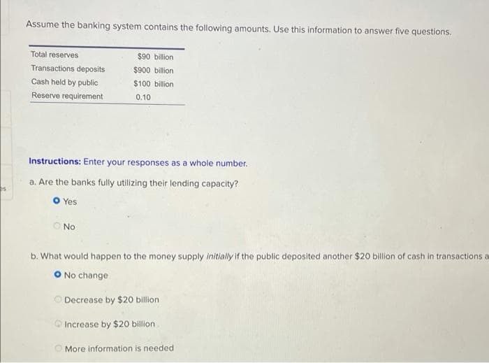 Assume the banking system contains the following amounts. Use this information to answer five questions.
Total reserves
$90 billion
Transactions deposits
$900 billion
Cash held by public
$100 billion
Reserve requirement
0.10
Instructions: Enter your responses as a whole number.
a. Are the banks fully utilizing their lending capacity?
es
O Yes
O No
b. What would happen to the money supply initially if the public deposited another $20 billion of cash in transactions a
O No change
O Decrease by $20 billion
Increase by $20 billion
O More information is needed
