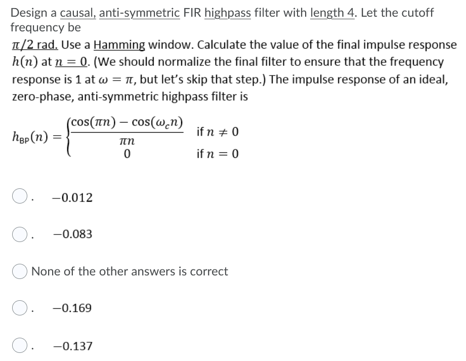 Design a causal, anti-symmetric FIR highpass filter with length 4. Let the cutoff
frequency be
T/2 rad. Use a Hamming window. Calculate the value of the final impulse response
h(n) at n = 0. (We should normalize the final filter to ensure that the frequency
response is 1 at w = , but let's skip that step.) The impulse response of an ideal,
zero-phase, anti-symmetric highpass filter is
(cos(In) – cos(@.n)
if n + 0
høp (n) =
if n = 0
O. -0.012
O.
-0.083
None of the other answers is correct
O.
-0.169
O. -0.137
