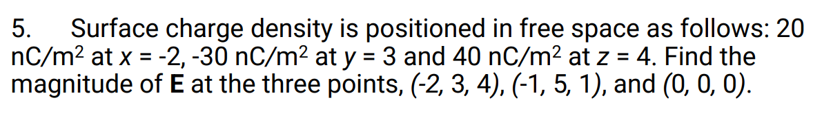 Surface charge density is positioned in free space as follows: 20
nC/m? at x = -2, -30 nC/m2 at y = 3 and 40 nC/m2 at z = 4. Find the
magnitude of E at the three points, (-2, 3, 4), (-1, 5, 1), and (0, 0, 0).
5.
