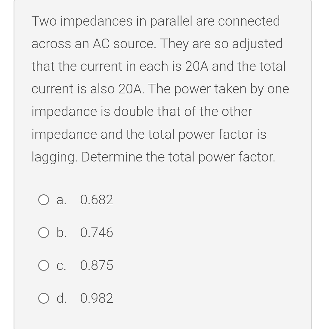 Two impedances in parallel are connected
across an AC source. They are so adjusted
that the current in each is 20A and the total
current is also 20A. The power taken by one
impedance is double that of the other
impedance and the total power factor is
lagging. Determine the total power factor.
O .
0.682
O b. 0.746
0.875
O d. 0.982
