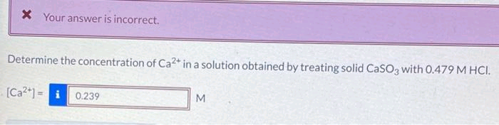 x Your answer is incorrect.
Determine the concentration of Ca²+ in a solution obtained by treating solid CaSO3 with 0.479 M HCI.
[Ca²+] = i 0.239
M