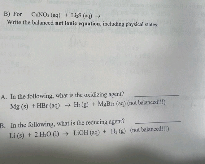 CUNO3 (aq) + Li₂S (aq) →
B) For
Write the balanced net ionic equation, including physical states:
A. In the following, what is the oxidizing agent?
Mg (s) + HBr (aq) → H₂(g) + MgBr2 (aq) (not balanced!!!)
B. In the following, what is the reducing agent?
Li (s) + 2 H₂O (1)→ LiOH (aq) + H₂ (g) (not balanced!!!)
15-2029-