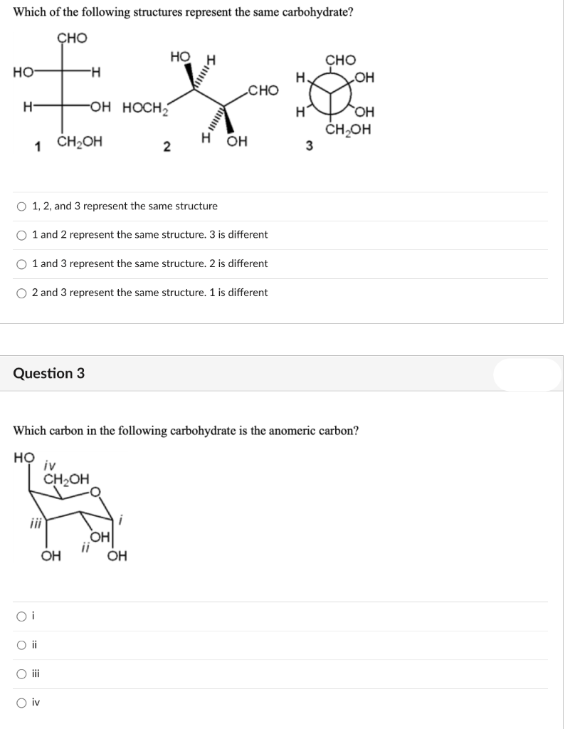 Which of the following structures represent the same carbohydrate?
CHO
HO
H
CHO
H
H
OH
EX &
CHO
-OH HOCH₂
H
OH
CH₂OH
1 CH₂OH
H OH
2
3
HO
H-
O 1, 2, and 3 represent the same structure
O 1 and 2 represent the same structure. 3 is different
O 1 and 3 represent the same structure. 2 is different
O2 and 3 represent the same structure. 1 is different
Question 3
Which carbon in the following carbohydrate is the anomeric carbon?
HO
Oi
O ii
O iii
O iv
iv
CH₂OH
OH
OH
OH