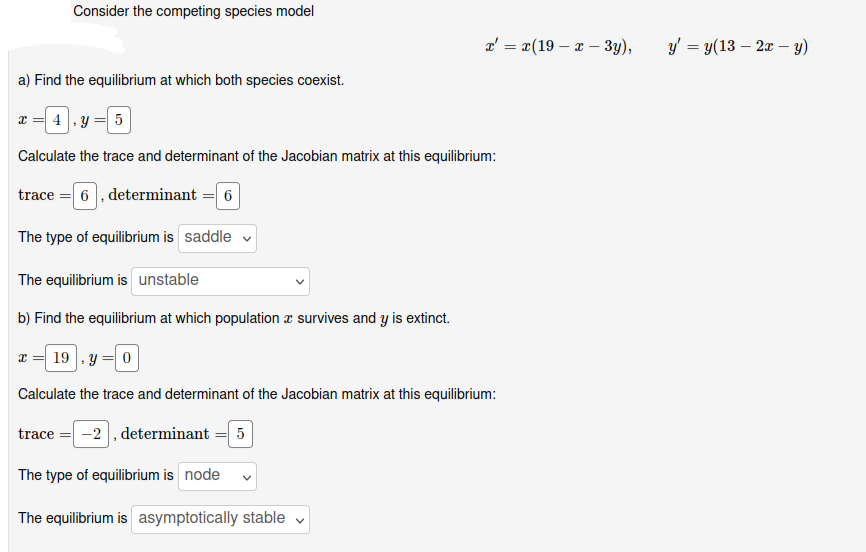 Consider the competing species model
a) Find the equilibrium at which both species coexist.
x = 4, y = 5
Calculate the trace and determinant of the Jacobian matrix at this equilibrium:
trace = 6, determinant = 6
The type of equilibrium is saddle ✓
The equilibrium is unstable
b) Find the equilibrium at which population survives and y is extinct.
x=19.y=0
Calculate the trace and determinant of the Jacobian matrix at this equilibrium:
trace = -2, determinant = 5
The type of equilibrium is node
The equilibrium is asymptotically stable
x = x(19x - 3y),
V
y = y(13 - 2x - y)