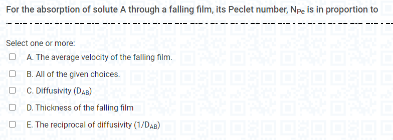 For the absorption of solute A through a falling film, its Peclet number, Npe is in proportion to
Select one or more:
A. The average velocity of the falling film.
B. All of the given choices.
C. Diffusivity (DAB)
D. Thickness of the falling film
E. The reciprocal of diffusivity (1/DaB) O OOSOD OOSOL
