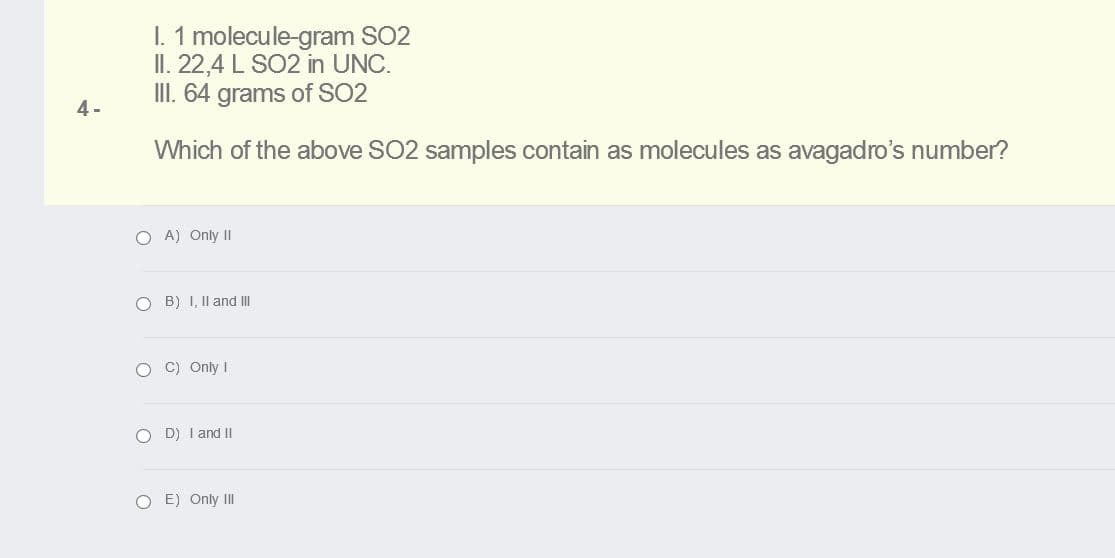 I. 1 molecule-gram SO2
II. 22,4 L SO2 in UNC.
III. 64 grams of SO2
4-
Which of the above SO2 samples contain as molecules as avagadro's number?
O A) Only II
O B) I, II and III
O C) Only I
O D) I and II
O E) Only III
