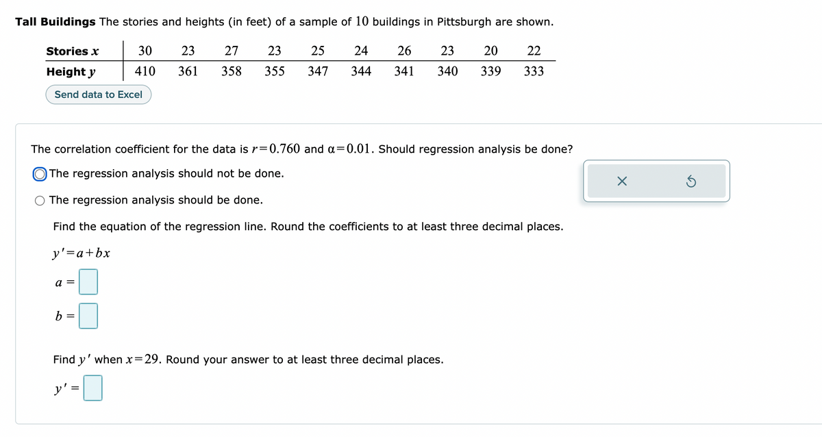 Tall Buildings The stories and heights (in feet) of a sample of 10 buildings in Pittsburgh are shown.
Stories x
30
410
23 27 23 25 24 26 23 20 22
361
358 355 347 344 341 340 339 333
Height y
Send data to Excel
The correlation coefficient for the data is r=0.760 and a=0.01. Should regression analysis be done?
The regression analysis should not be done.
The regression analysis should be done.
Find the equation of the regression line. Round the coefficients to at least three decimal places.
y' = a + bx
a =
b =
Find y' when x=29. Round your answer to at least three decimal places.
y' =
X
Ś