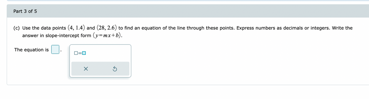 Part 3 of 5
(c) Use the data points (4, 1.4) and (28, 2.6) to find an equation of the line through these points. Express numbers as decimals or integers. Write the
answer in slope-intercept form (y=mx+b).
The equation is
0=0
Ś
X