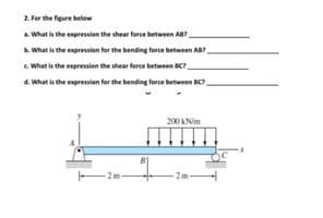 2. For the figure below
a. What is the expression the shear force between Aa?
. What is the expression for the bending force between AB
. What is the espression the shear force between BC?
4. What is the expression for the bending force between BC
200 ANim
-2m-
