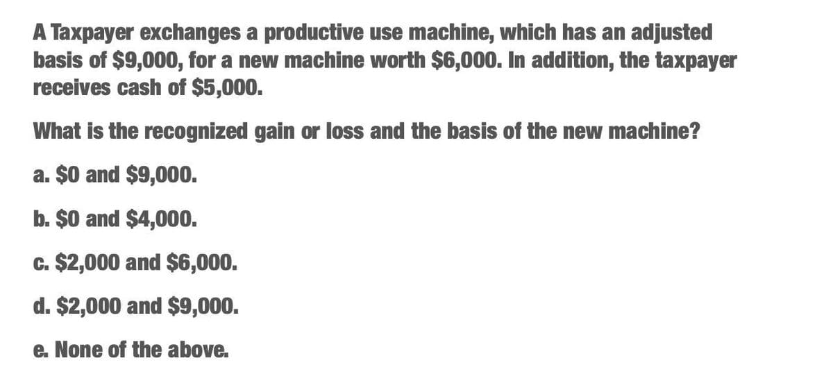 A Taxpayer exchanges a productive use machine, which has an adjusted
basis of $9,000, for a new machine worth $6,000. In addition, the taxpayer
receives cash of $5,000.
What is the recognized gain or loss and the basis of the new machine?
a. $0 and $9,000.
b. $0 and $4,000.
c. $2,000 and $6,000.
d. $2,000 and $9,000.
e. None of the above.