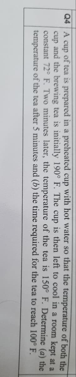 Q4 A cup of tea is prepared in a preheated cup with hot water so that the temperature of both the
cup and the brewing tea is initially 190° F. The cup is then left to cool in a room kept at a
constant 72° F. Two minutes later, the temperature of the tea is 150° F. Determine (a) the
temperature of the tea after 5 minutes and (b) the time required for the tea to reach 100° F.
