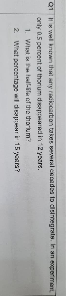 Q1
It is well known that any radiocarbon takes several decades to disintegrate. In an experiment,
only 0.5 percent of thorium disappeared in 12 years.
1. What is the half-life of the thorium?
2. What percentage will disappear in 15 years?
