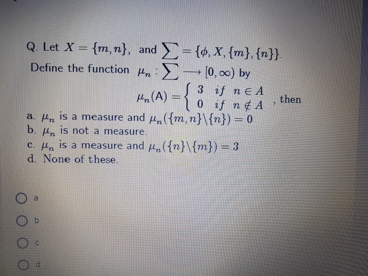 Q. Let X = {m, n}, and = {¢, X, {m}, {n}}.
Define the function :>→ [0, 0) by
S 3 if ne A
Hn(A) =3 0 if n¢ A
then
a. Hn is a measure and µ„({m,n}\{n}) = 0
b. µ„ is not a measure.
C. Mn is a measure and µ,({n}\{m}) = 3
d. None of these.
al
P.
