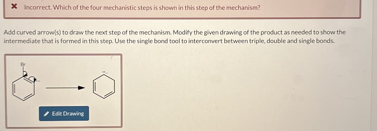 × Incorrect. Which of the four mechanistic steps is shown in this step of the mechanism?
Add curved arrow(s) to draw the next step of the mechanism. Modify the given drawing of the product as needed to show the
intermediate that is formed in this step. Use the single bond tool to interconvert between triple, double and single bonds.
Br
Edit Drawing