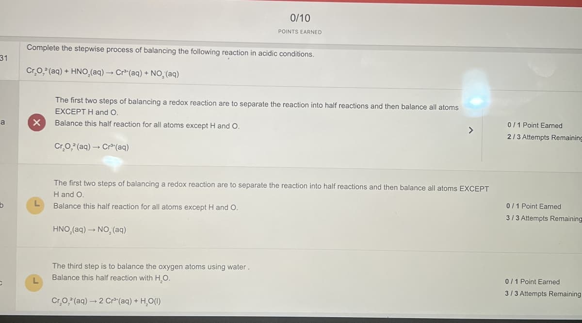 31
0/10
POINTS EARNED
Complete the stepwise process of balancing the following reaction in acidic conditions.
Cr,O, (aq) + HNO (aq) Cr(aq) + NO, (aq)
->
The first two steps of balancing a redox reaction are to separate the reaction into half reactions and then balance all atoms
EXCEPT H and O.
a
Balance this half reaction for all atoms except H and O.
Cr.O, (aq) Cr³(aq)
b
L
L
0/1 Point Earned
>
2/3 Attempts Remaining
The first two steps of balancing a redox reaction are to separate the reaction into half reactions and then balance all atoms EXCEPT
H and O.
Balance this half reaction for all atoms except H and O.
0/1 Point Earned
3/3 Attempts Remaining
HNO (aq) NO, (aq)
The third step is to balance the oxygen atoms using water.
Balance this half reaction with H₂O.
Cr,O, (aq) 2 Cr(aq) + H,O()
→
0/1 Point Earned
3/3 Attempts Remaining