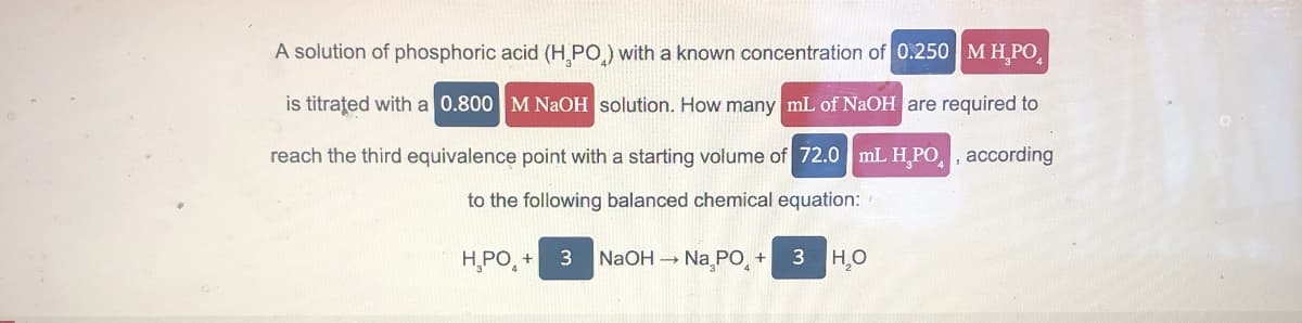 A solution of phosphoric acid (HPO) with a known concentration of 0.250 MH,PO
is titrated with a 0.800 M NaOH solution. How many mL of NaOH are required to
reach the third equivalence point with a starting volume of 72.0 mL H,PO, according
to the following balanced chemical equation:
HPO₁₂+
3
NaOH -> Na PO +
3 HO