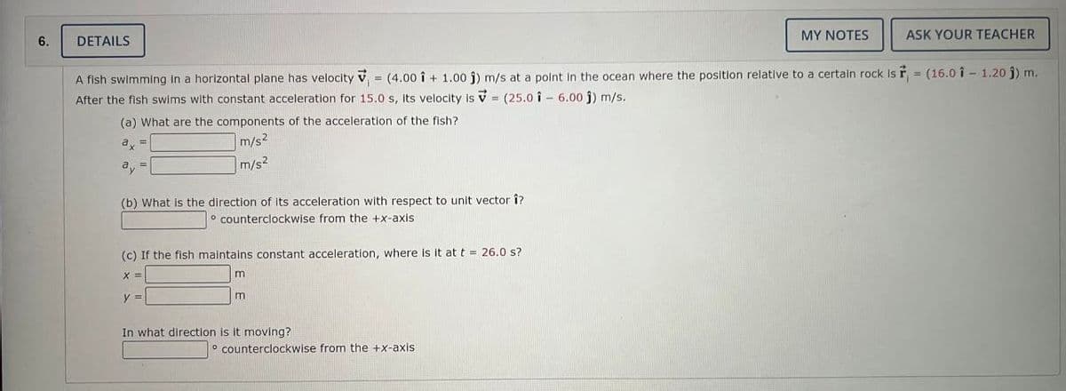 6.
DETAILS
(a) What are the components of the acceleration of the fish?
a =
m/s²
m/s²
A fish swimming in a horizontal plane has velocity = (4.00 i + 1.00 j) m/s at a point in the ocean where the position relative to a certain rock is r = (16.01 - 1.20 j) m.
After the fish swims with constant acceleration for 15.0 s, its velocity is = (25.0 16.00 j) m/s.
(b) What is the direction of its acceleration with respect to unit vector î?
counterclockwise from the +x-axis
(c) If the fish maintains constant acceleration, where is it at t = 26.0 s?
X =
y =
m
m
In what direction is it moving?
MY NOTES
counterclockwise from the +x-axis.
ASK YOUR TEACHER