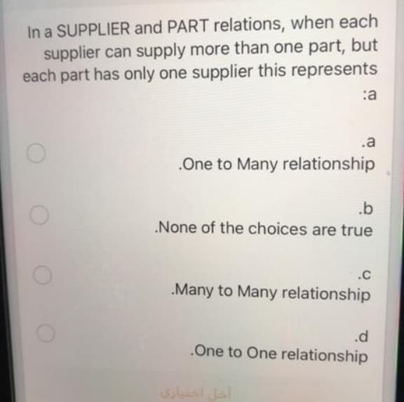 In a SUPPLIER and PART relations, when each
supplier can supply more than one part, but
each part has only one supplier this represents
:a
.a
.One to Many relationship
.b
.None of the choices are true
.C
.Many to Many relationship
.d
.One to One relationship
