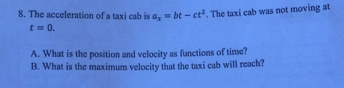 8. The acceleration of a taxi cab is a., = bt – ct2. The taxi cab was not moving at
t = 0.
%3D
A. What is the position and velocity as functions of time?
B. What is the maximum velocity that the taxi cab will reach?
