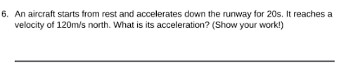 6. An aircraft starts from rest and accelerates down the runway for 20s. It reaches a
velocity of 120m/s north. What is its acceleration? (Show your work!)