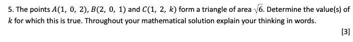 5. The points A(1, 0, 2), B(2, 0, 1) and C(1, 2, k) form a triangle of area √6. Determine the value(s) of
k for which this is true. Throughout your mathematical solution explain your thinking in words.
[3]