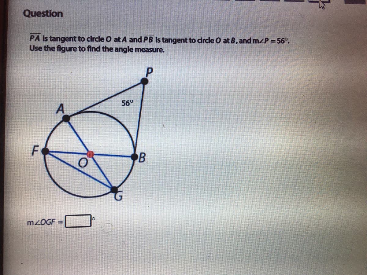 Question
PA Is tangent to circe O at A and PB Is tangent to circle O at B, and m/P =56°.
Use the figure to find the angle measure.
56°
A
F
B
MZOGF =
