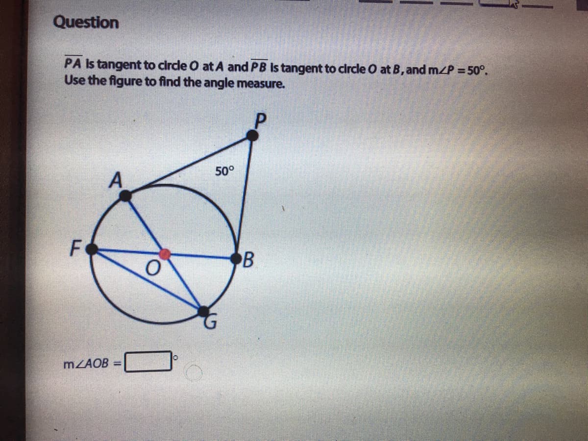 Question
PA Is tangent to circle O at A and PB Is tangent to circle O at B, and m/P = 50°.
Use the figure to find the angle measure.
50°
A
F
B
MZAOB =
