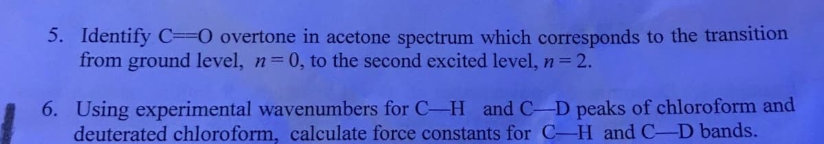 5. Identify C=0 overtone in acetone spectrum which corresponds to the transition
from ground level, n=0, to the second excited level, n= 2.
6. Using experimental wavenumbers for C-H and C-D peaks of chloroform and
deuterated chloroform, calculate force constants for C-H and C-D bands.
