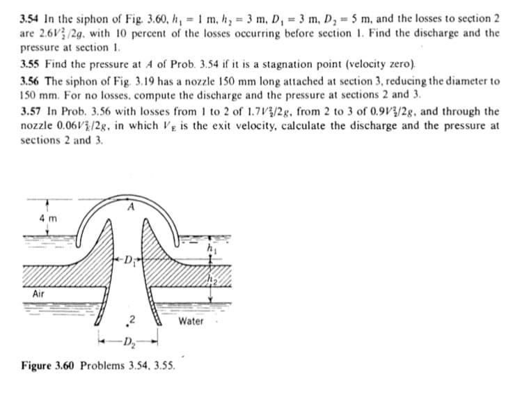 3.54 In the siphon of Fig. 3.60, h, = 1 m, h, = 3 m, D, 3 m, D, = 5 m, and the losses to section 2
are 2.6V /2g. with 10 percent of the losses occurring before section 1. Find the discharge and the
pressure at section 1.
3.55 Find the pressure at A of Prob. 3.54 if it is a stagnation point (velocity zero).
3.56 The siphon of Fig. 3.19 has a nozzle 150 mm long attached at section 3, reducing the diameter to
150 mm. For no losses, compute the discharge and the pressure at sections 2 and 3.
3.57 In Prob. 3.56 with losses from 1 to 2 of 1.7V/2g, from 2 to 3 of 0.9V3/2g, and through the
nozzle 0.06V?/2g, in which VE is the exit velocity, calculate the discharge and the pressure at
sections 2 and 3.
4 m
Air
Water
Figure 3.60 Problems 3.54, 3.55.
