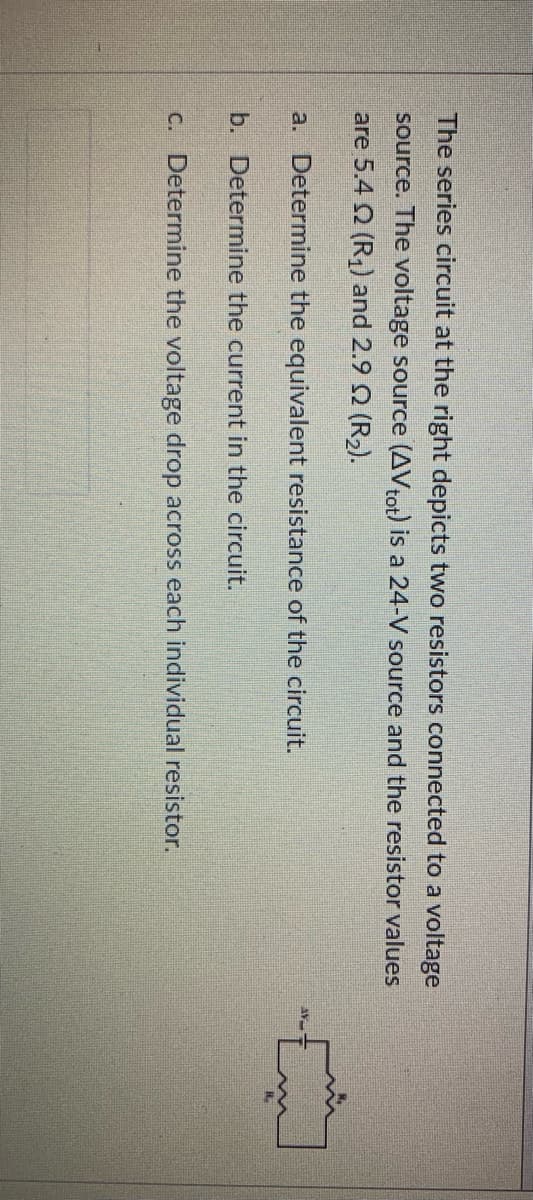The series circuit at the right depicts two resistors connected to a voltage
source. The voltage source (AVtot) is a 24-V source and the resistor values
are 5.4 2 (R,) and 2.9 Q (R2).
a. Determine the equivalent resistance of the circuit.
b. Determine the current in the circuit.
C. Determine the voltage drop across each individual resistor.
