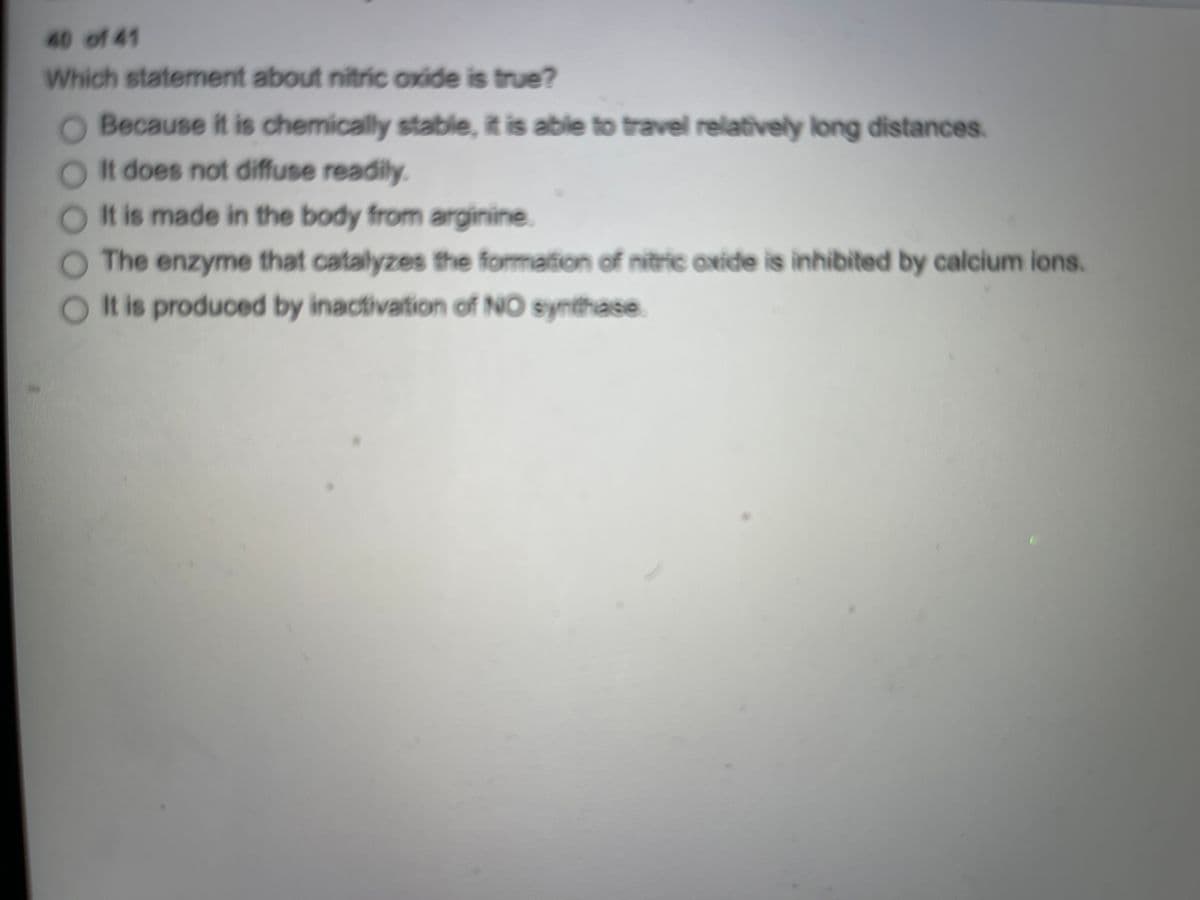 40 of 41
Which statement about nitric oxide is true?
Because it is chemically stable, it is able to travel relatively long distances.
Ot does not diffuse readily.
It is made in the body from arginine.
The enzyme that catalyzes the formation of nitric oxide is inhibited by calcium ions.
It is produced by inactivation of NO synthase.
