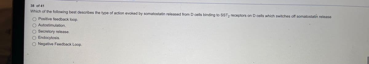 38 of 41
Which of the following best describes the type of action evoked by somatostatin released from D cells binding to SST, receptors on D cells which switches off somatostatin release
O Positive feedback loop.
O Autostimulation.
O Secretory release.
O Endocytosis.
O Negative Feedback Loop.
