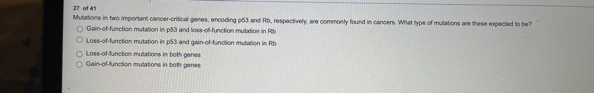 27 of 41
Mutations in two important cancer-critical genes, encoding p53 and Rb, respectively, are commonly found in cancers. What type of mutations are these expected to be?
O Gain-of-function mutation in p53 and loss-of-function mutation in Rb
O Loss-of-function mutation in p53 and gain-of-function mutation in Rb
O Loss-of-function mutations in both genes
O Gain-of-function mutations in both genes
